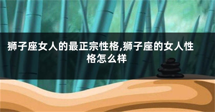 狮子座女人的最正宗性格,狮子座的女人性格怎么样