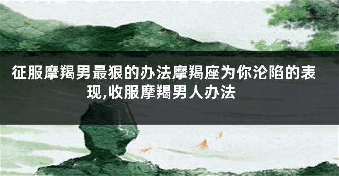 征服摩羯男最狠的办法摩羯座为你沦陷的表现,收服摩羯男人办法