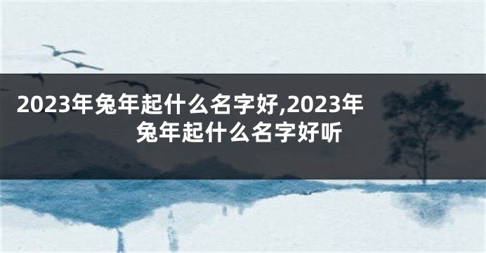 2023年兔年起什么名字好,2023年兔年起什么名字好听