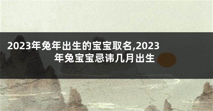 2023年兔年出生的宝宝取名,2023年兔宝宝忌讳几月出生