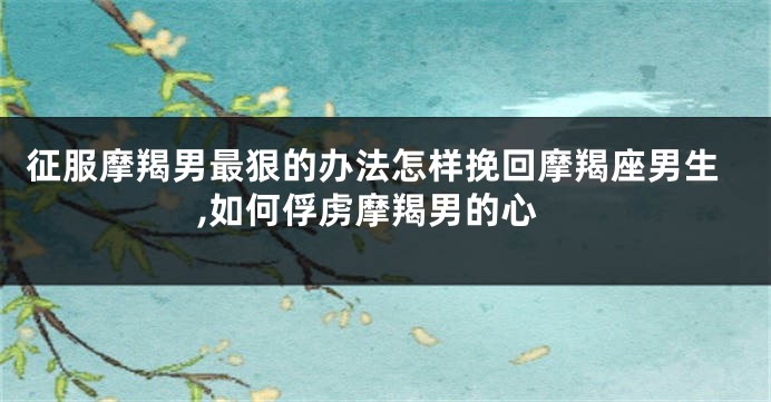 征服摩羯男最狠的办法怎样挽回摩羯座男生,如何俘虏摩羯男的心