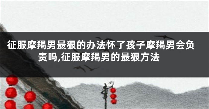 征服摩羯男最狠的办法怀了孩子摩羯男会负责吗,征服摩羯男的最狠方法