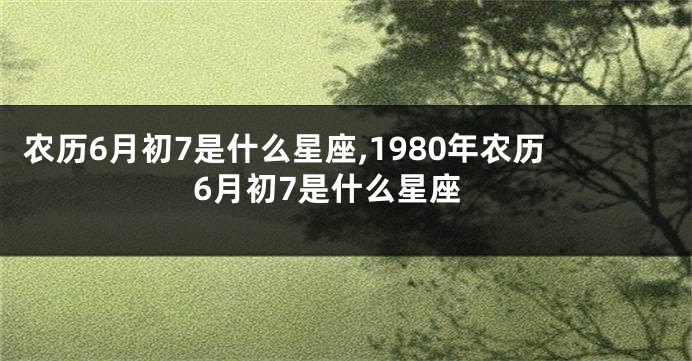 农历6月初7是什么星座,1980年农历6月初7是什么星座