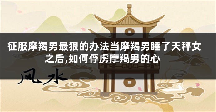 征服摩羯男最狠的办法当摩羯男睡了天秤女之后,如何俘虏摩羯男的心