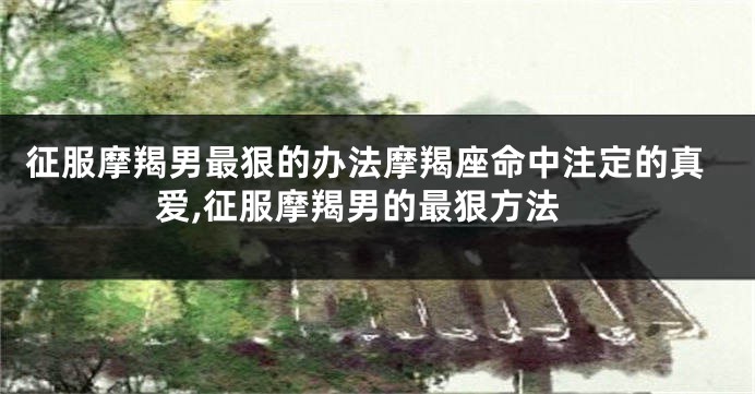 征服摩羯男最狠的办法摩羯座命中注定的真爱,征服摩羯男的最狠方法