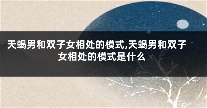 天蝎男和双子女相处的模式,天蝎男和双子女相处的模式是什么