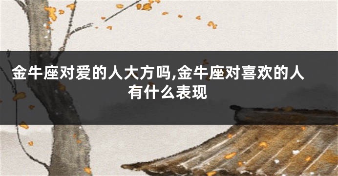 金牛座对爱的人大方吗,金牛座对喜欢的人有什么表现
