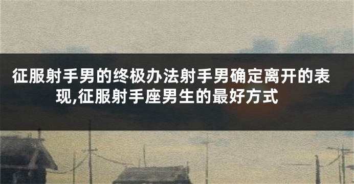 征服射手男的终极办法射手男确定离开的表现,征服射手座男生的最好方式