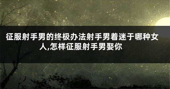 征服射手男的终极办法射手男着迷于哪种女人,怎样征服射手男娶你