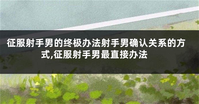 征服射手男的终极办法射手男确认关系的方式,征服射手男最直接办法