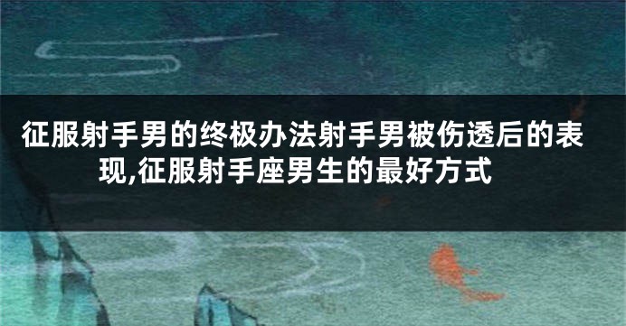 征服射手男的终极办法射手男被伤透后的表现,征服射手座男生的最好方式