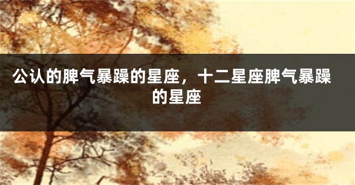 公认的脾气暴躁的星座,十二星座脾气暴躁的星座