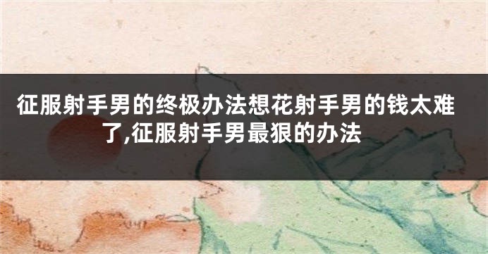 征服射手男的终极办法想花射手男的钱太难了,征服射手男最狠的办法