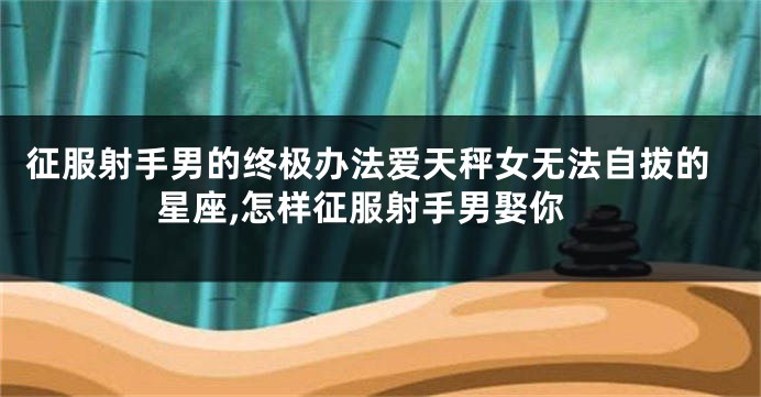 征服射手男的终极办法爱天秤女无法自拔的星座,怎样征服射手男娶你