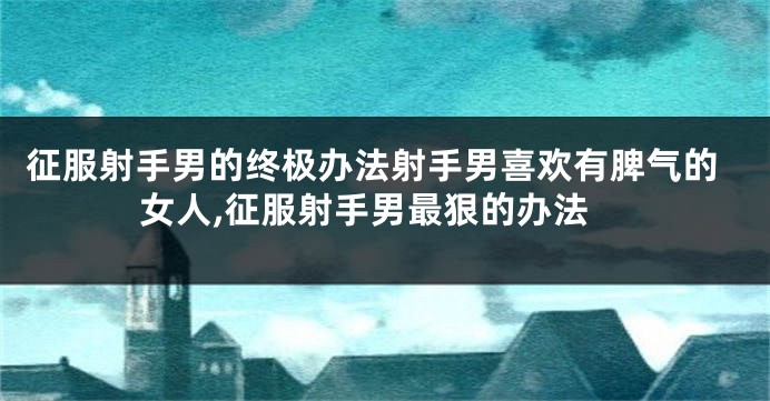 征服射手男的终极办法射手男喜欢有脾气的女人,征服射手男最狠的办法
