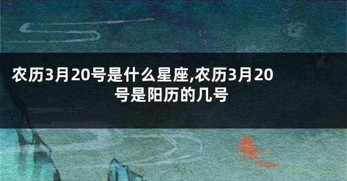 农历3月20号是什么星座,农历3月20号是阳历的几号
