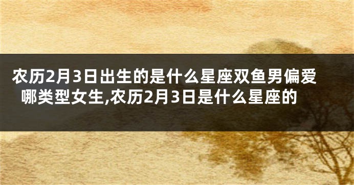 农历2月3日出生的是什么星座双鱼男偏爱哪类型女生,农历2月3日是什么星座的
