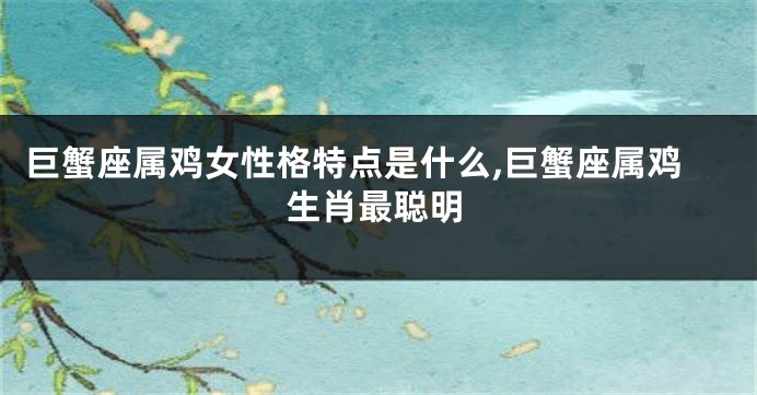巨蟹座属鸡女性格特点是什么,巨蟹座属鸡生肖最聪明