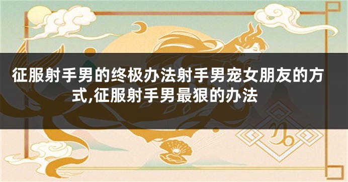 征服射手男的终极办法射手男宠女朋友的方式,征服射手男最狠的办法