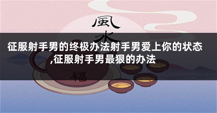 征服射手男的终极办法射手男爱上你的状态,征服射手男最狠的办法