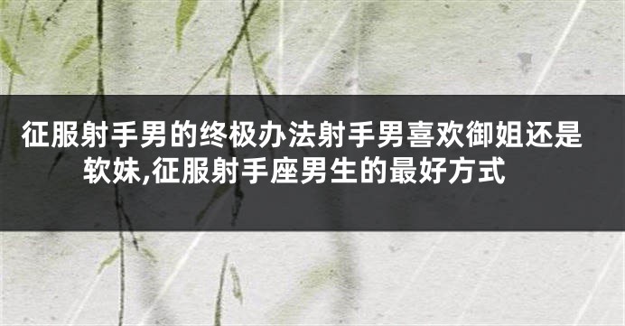 征服射手男的终极办法射手男喜欢御姐还是软妹,征服射手座男生的最好方式