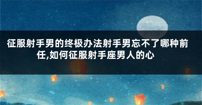 征服射手男的终极办法射手男忘不了哪种前任,如何征服射手座男人的心