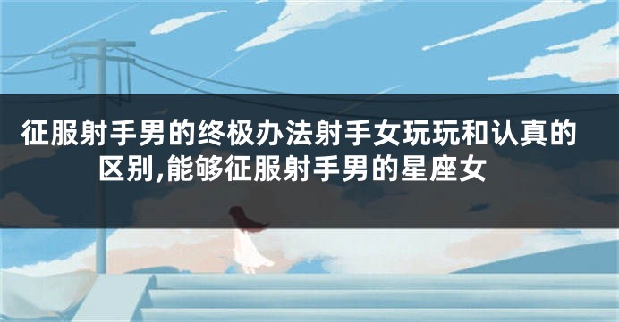征服射手男的终极办法射手女玩玩和认真的区别,能够征服射手男的星座女