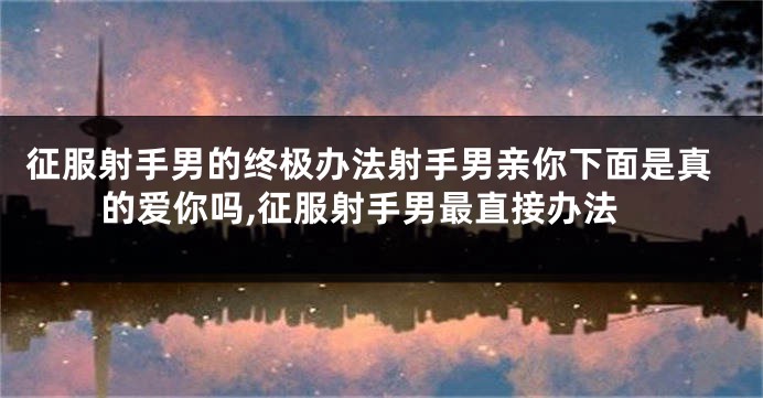 征服射手男的终极办法射手男亲你下面是真的爱你吗,征服射手男最直接办法