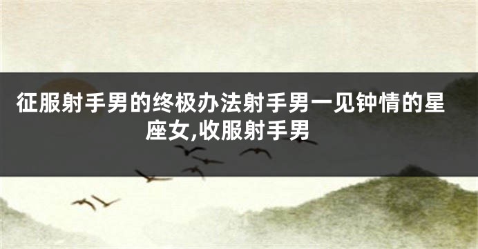 征服射手男的终极办法射手男一见钟情的星座女,收服射手男