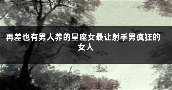 再差也有男人养的星座女最让射手男疯狂的女人