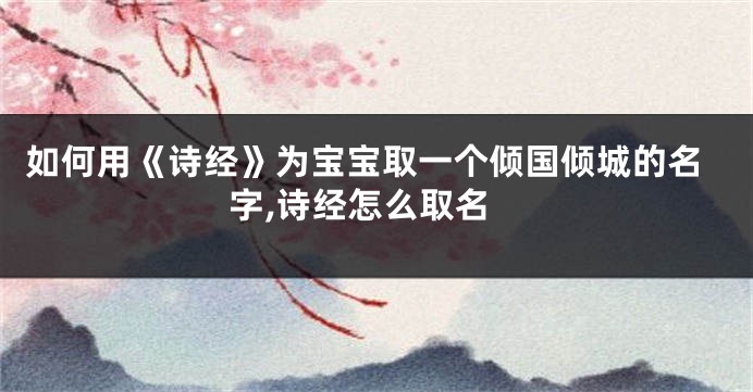 如何用《诗经》为宝宝取一个倾国倾城的名字,诗经怎么取名