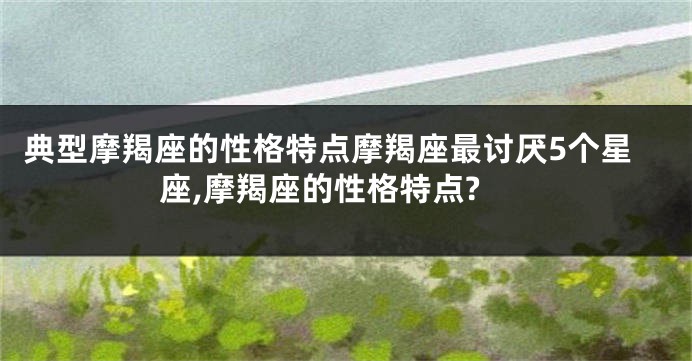 典型摩羯座的性格特点摩羯座最讨厌5个星座,摩羯座的性格特点?