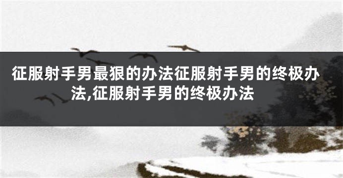 征服射手男最狠的办法征服射手男的终极办法,征服射手男的终极办法