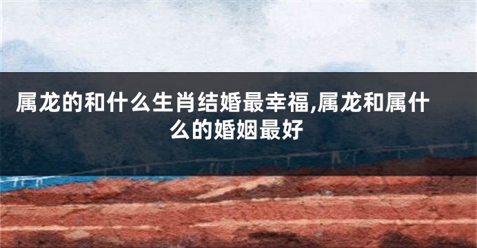 属龙的和什么生肖结婚最幸福,属龙和属什么的婚姻最好