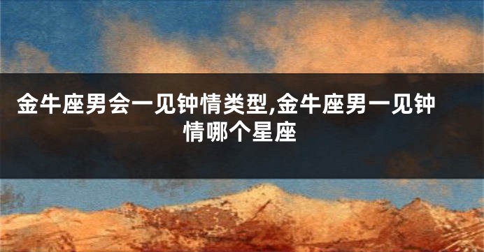 金牛座男会一见钟情类型,金牛座男一见钟情哪个星座