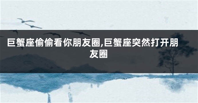巨蟹座偷偷看你朋友圈,巨蟹座突然打开朋友圈