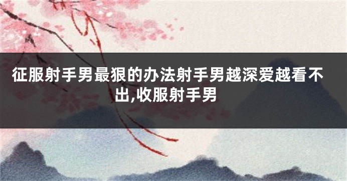 征服射手男最狠的办法射手男越深爱越看不出,收服射手男
