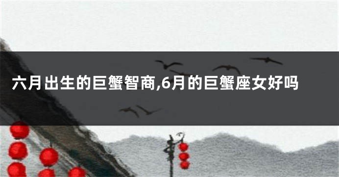 六月出生的巨蟹智商,6月的巨蟹座女好吗
