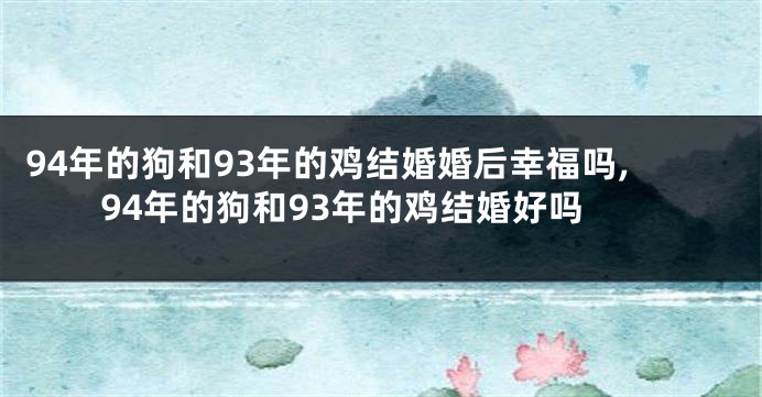 94年的狗和93年的鸡结婚婚后幸福吗,94年的狗和93年的鸡结婚好吗