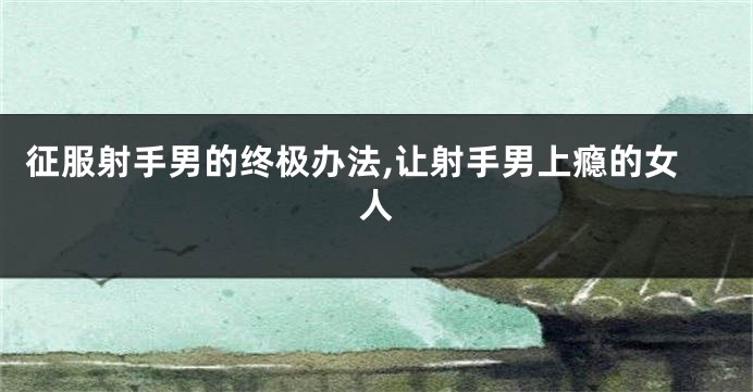 征服射手男的终极办法,让射手男上瘾的女人