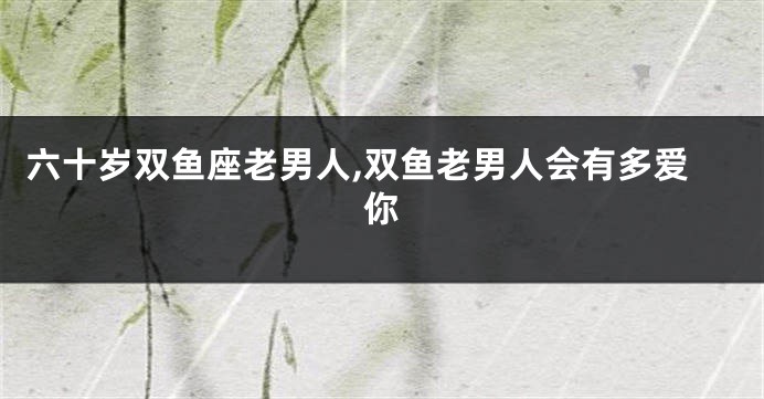 六十岁双鱼座老男人,双鱼老男人会有多爱你