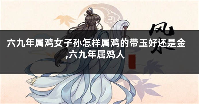 六九年属鸡女子孙怎样属鸡的带玉好还是金,六九年属鸡人