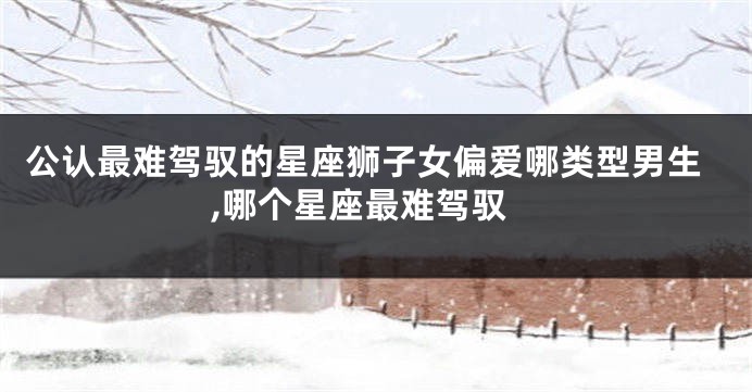 公认最难驾驭的星座狮子女偏爱哪类型男生,哪个星座最难驾驭