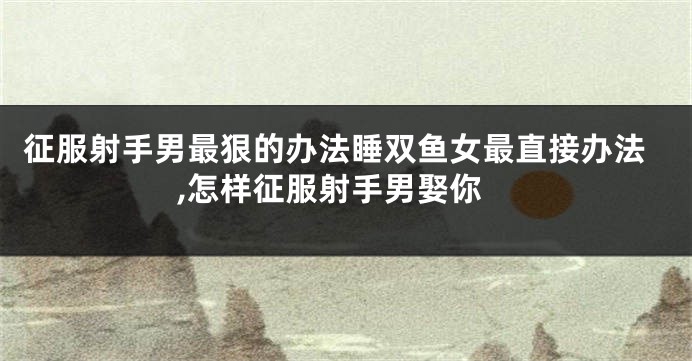 征服射手男最狠的办法睡双鱼女最直接办法,怎样征服射手男娶你