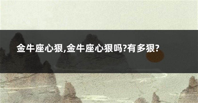 金牛座心狠,金牛座心狠吗?有多狠?