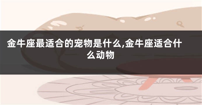 金牛座最适合的宠物是什么,金牛座适合什么动物