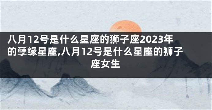 八月12号是什么星座的狮子座2023年的孽缘星座,八月12号是什么星座的狮子座女生
