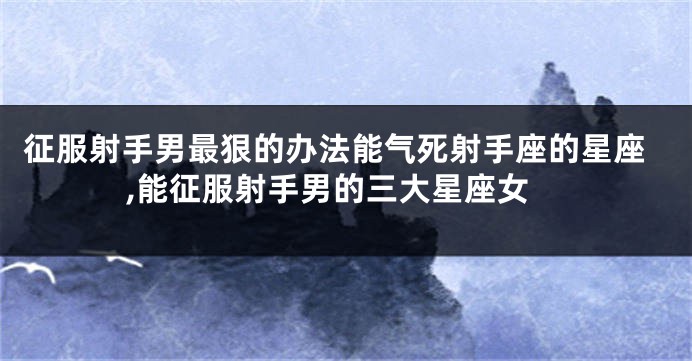 征服射手男最狠的办法能气死射手座的星座,能征服射手男的三大星座女