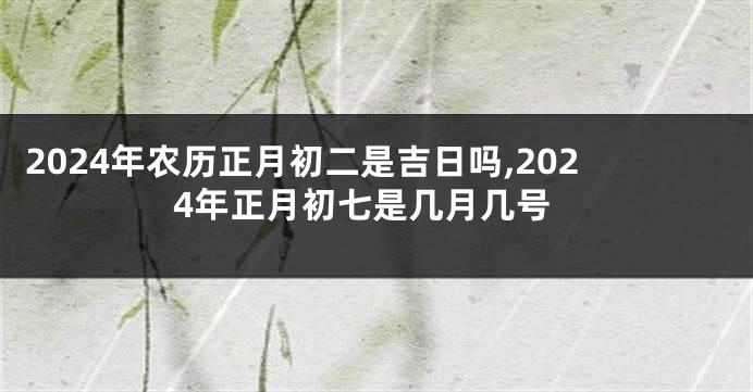 2024年农历正月初二是吉日吗,2024年正月初七是几月几号