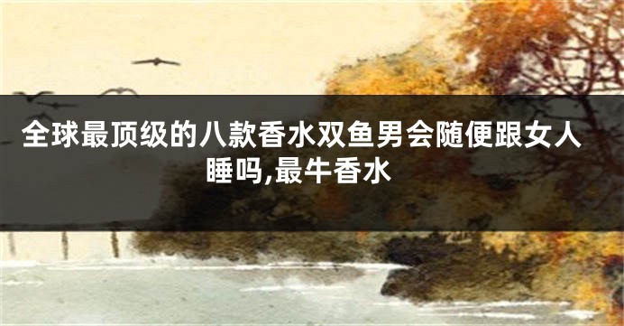 全球最顶级的八款香水双鱼男会随便跟女人睡吗,最牛香水